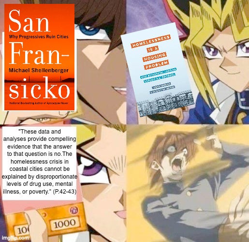 Yugioh meme where Kaiba menacingly holds up San Fran-sicko, a book that blames homelessness on illness and drugs and relaxed law enforcement. Yugioh confidently holds up the new book 'Homelessness is a Housing Problem' and displays the quote: "These data and analyses provide compelling evidence that the answer to that question is no. The homelessness crisis in coastal cities cannot be explained by disproportionate levels of drug use, mental illness, or poverty." Kaiba is blow tf out.