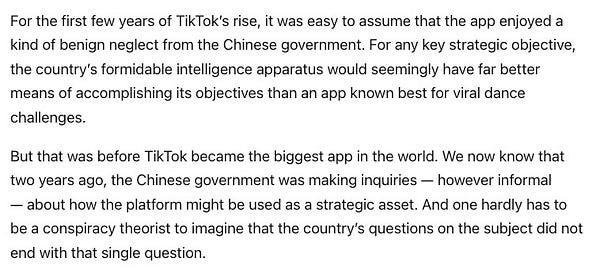 For the first few years of TikTok’s rise, it was easy to assume that the app enjoyed a kind of benign neglect from the Chinese government. For any key strategic objective, the country’s formidable intelligence apparatus would seemingly have far better means of accomplishing its objectives than an app known best for viral dance challenges.

But that was before TikTok became the biggest app in the world. We now know that two years ago, the Chinese government was making inquiries — however informal — about how the platform might be used as a strategic asset. And one hardly has to be a conspiracy theorist to imagine that the country’s questions on the subject did not end with that single question.