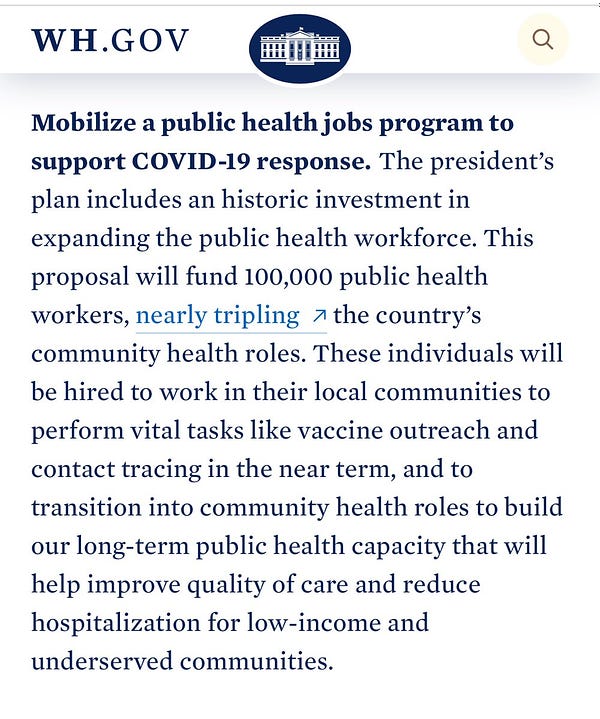 Mobilize a public health jobs program to support COVID-19 response. The president’s plan includes an historic investment in expanding the public health workforce. This proposal will fund 100,000 public health workers, nearly tripling the country’s community health roles. These individuals will be hired to work in their local communities to perform vital tasks like vaccine outreach and contact tracing in the near term, and to transition into community health roles to build our long-term public health capacity that will help improve quality of care and reduce hospitalization for low-income and underserved communities.