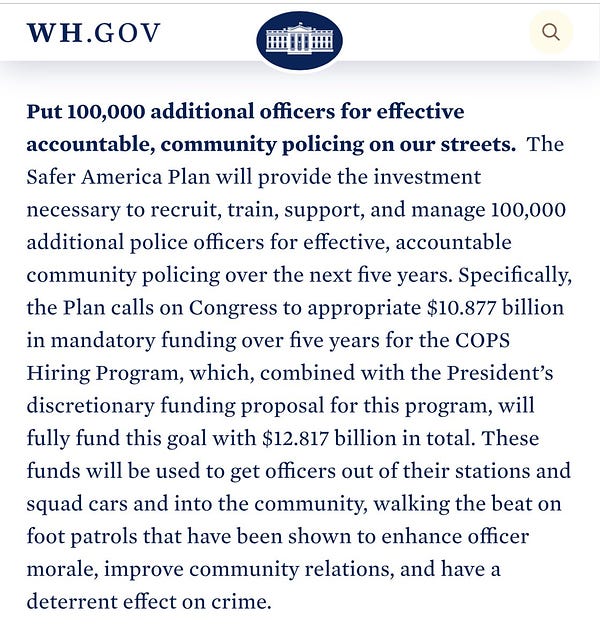 Put 100,000 additional officers for effective accountable, community policing on our streets.  The Safer America Plan will provide the investment necessary to recruit, train, support, and manage 100,000 additional police officers for effective, accountable community policing over the next five years. Specifically, the Plan calls on Congress to appropriate $10.877 billion in mandatory funding over five years for the COPS Hiring Program, which, combined with the President’s discretionary funding proposal for this program, will fully fund this goal with $12.817 billion in total. These funds will be used to get officers out of their stations and squad cars and into the community, walking the beat on foot patrols that have been shown to enhance officer morale, improve community relations, and have a deterrent effect on crime.