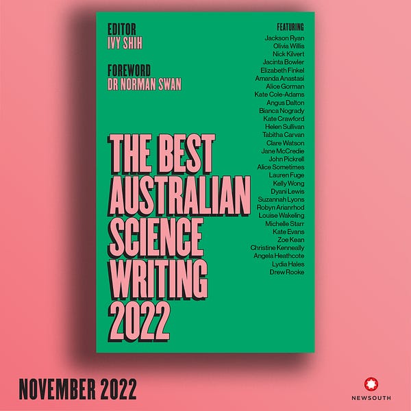 A graphic depicting the cover of Best Australian Science Writing 2022. The background of the graphic is bright pink. The cover is a bright deep green and features the names of all the contributors alongside the title:

Jackson Ryan, Olivia Willis, Nick Kilvert, Jacinta Bowler, Elizabeth Finkel, Amanda Anastasi, Alice Gorman, Kate Cole-Adams, Angus Dalton, Bianca Nogrady, Kate Crawford, Helen Sullivan, Tabitha Carvan, Clare Watson, Jane McCredie, John Pickrell, Alice Sometimes, Lauren Fuge, Kelly Wong, Dyani Lewis, Suzannah Lyons, Robyn Arianrhod, Louise Wakeling, Michelle Starr, Kate Evans, Zoe Kean, Christine Kenneally, Angela Heathcote, Lydia Hales & Drew Rooke. 