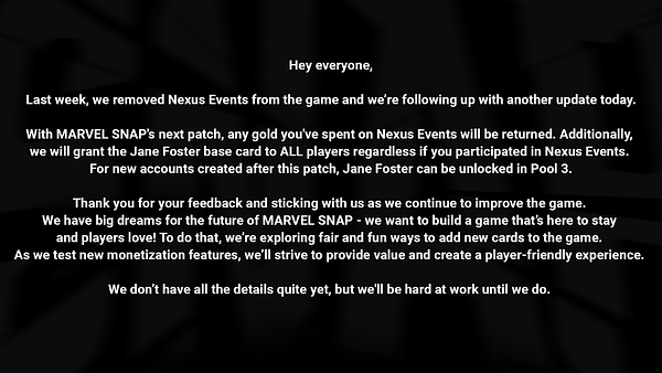 Hey Everyone,  Last week, we removed Nexus Events from the game and we’re following up with another update today.  With MARVEL SNAP's next patch, any gold you've spent on Nexus Events will be returned. Additionally, we will grant the Jane Foster base card to ALL players regardless if you participated in Nexus Events. For new accounts created after this patch, Jane Foster can be unlocked in Pool 3.  Thank you for your feedback and sticking with us as we continue to improve the game. We have big dreams for the future of MARVEL SNAP - we want to build a game that’s here to stay and players love! To do that, we’re exploring fair and fun ways to add new cards to the game. As we test new monetization features, we’ll strive to provide value and create a player-friendly experience. We don’t have all the details quite yet, but we'll be hard at work until we do.