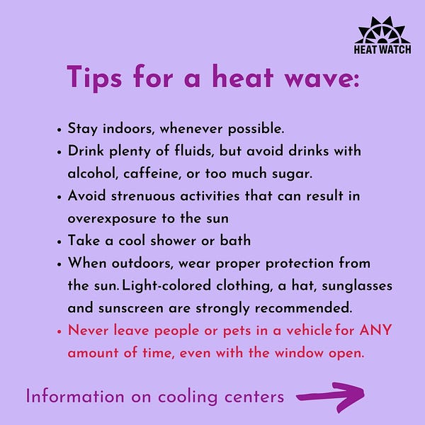 Stay indoors, whenever possible. 
Drink plenty of fluids, but avoid drinks with alcohol, caffeine, or too much sugar.
Avoid strenuous activities that can result in overexposure to the sun
Tips for a heat wave:
Take a cool shower or bath
When outdoors, wear proper protection from the sun. Light-colored clothing, a hat, sunglasses and sunscreen are strongly recommended. 
Never leave people or pets in a vehicle for ANY amount of time, even with the window open.
