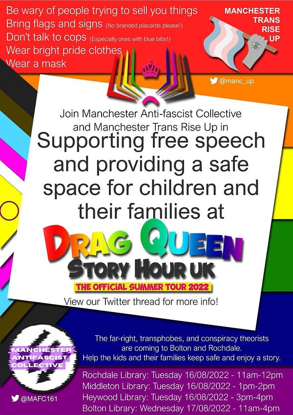 Join Manchester Anti-fascist Collective and Manchester Trans Rise Up in supporting free speech and providing a safe space for children and their families at Drag Queen Story Hour UK, The Official Summer Tour 2022. View our Twitter thread for more info!

The far right, transphobes, and conspiracy theorists are coming to Bolton and Rochdale. Help the kids and their families keep safe and enjoy a story.

Rochdale Library: Tuesday 16/08/2022 - 11am-12pm
Middleton Library: Tuesday 16/08/2022 - 1pm-2pm
Heywood Library: Tuesday 16/08/2022 - 3pm-4pm
Bolton Library: Wednesday 17/08/2022 - 11am-1pm

Be wary of people trying to sell you things
Being flags and signs (No branded placards please!)
Don't talk to cops (Especially ones with blue bibs!)
Wear bright pride clothes
Wear a mask.

Manchester Trans Rise Up Twitter: @Manc_Up
Manchester Anti-fascist Collective Twitter: @MAFC161