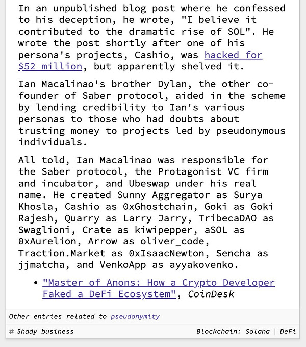 In an unpublished blog post where he confessed to his deception, he wrote, "I believe it contributed to the dramatic rise of SOL". He wrote the post shortly after one of his persona's projects, Cashio, was hacked for $52 million, but apparently shelved it.  Ian Macalinao's brother Dylan, the other co-founder of Saber protocol, aided in the scheme by lending credibility to Ian's various personas to those who had doubts about trusting money to projects led by pseudonymous individuals.  All told, Ian Macalinao was responsible for the Saber protocol, the Protagonist VC firm and incubator, and Ubeswap under his real name. He created Sunny Aggregator as Surya Khosla, Cashio as 0xGhostchain, Goki as Goki Rajesh, Quarry as Larry Jarry, TribecaDAO as Swaglioni, Crate as kiwipepper, aSOL as 0xAurelion, Arrow as oliver_code, Traction.Market as 0xIsaacNewton, Sencha as jjmatcha, and VenkoApp as ayyakovenko.