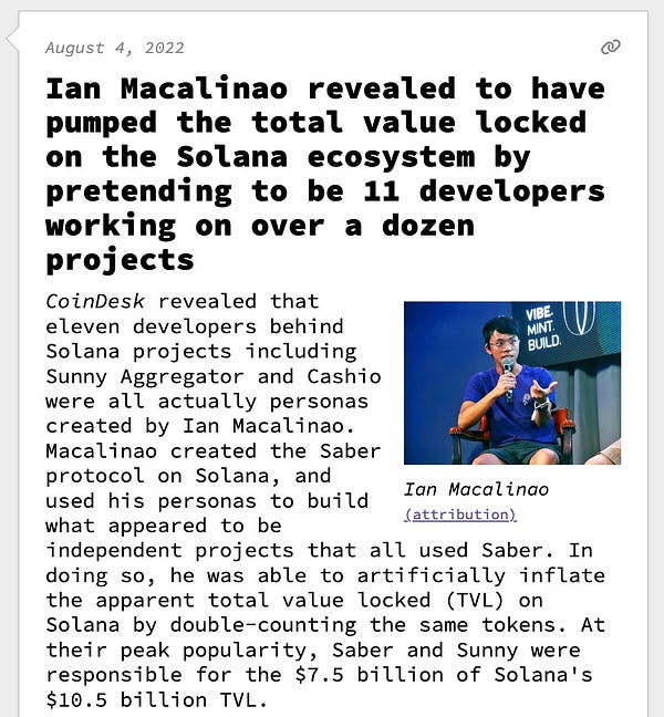 Ian Macalinao revealed to have pumped the total value locked on the Solana ecosystem by pretending to be 11 developers working on over a dozen projects  CoinDesk revealed that eleven developers behind Solana projects including Sunny Aggregator and Cashio were all actually personas created by Ian Macalinao. Macalinao created the Saber protocol on Solana, and used his personas to build what appeared to be independent projects that all used Saber. In doing so, he was able to artificially inflate the apparent total value locked (TVL) on Solana by double-counting the same tokens. At their peak popularity, Saber and Sunny were responsible for the $7.5 billion of Solana's $10.5 billion TVL.