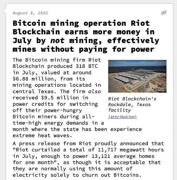 Bitcoin mining operation Riot Blockchain earns more money in July by not mining, effectively mines without paying for power  The Bitcoin mining firm Riot Blockchain produced 318 BTC in July, valued at around $6.88 million, from its mining operations located in central Texas. The firm also received $9.5 million in power credits for switching off their power-hungry Bitcoin miners during all-time-high energy demands in a month where the state has been experience extreme heat waves. A press release from Riot proudly announced that "Riot curtailed a total of 11,717 megawatt hours in July, enough to power 13,121 average homes for one month", as though it is acceptable that they are normally using this amount of electricity solely to churn out Bitcoins.