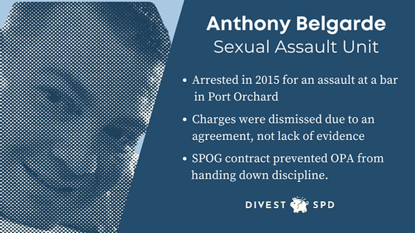 Anthony Belgarde Sexual Assault Unit 
· Arrested in 2015 for an assault at a bar in Port Orchard 
▪ Charges were dismissed due to an agreement, not lack of evidence 
* SPOG contract prevented OPA from handing down discipline. 

DIVEST SPD