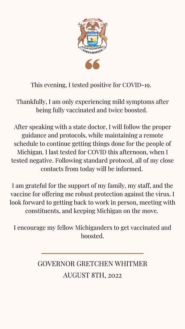 This evening, I tested positive for COVID-19. Thankfully, I am only experiencing mild symptoms after being fully vaccinated and twice boosted.
After speaking with a state doctor, I will follow the proper guidance and protocols, while maintaining a remote schedule to continue getting things done for the people of Michigan. I last tested for COVID this afternoon, when I tested negative. Following standard protocol, all of my close contacts from today will be informed. I am grateful for the support of my family, my staff, and the vaccine for ofiering me robust protection against the virus. I
look forward to getting back to work in person, meeting with constituents, and keeping Michigan on the move. I encourage my fellow Michiganders to get vaccinated and boosted.