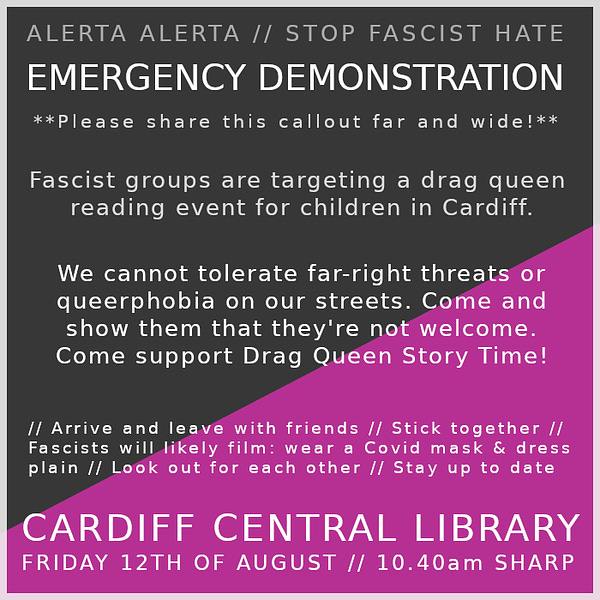 A square graphic with the queer anarchist flag (black and pink, diagonally split) as a background. White text reads "Alerta Alerta // Stop Fascist Hate. Emergency Demonstration" in all caps, then "**Please share this callout far and wide!**" underneath. 

"Fascist groups are targeting a drag queen reading event for children in Cardiff. We cannot tolerate far right threats or queerphobia on our streets. Come and show them that they're not welcome. Come support Drag Queen Story Time!" 

"// Arrive and leave with friends // Stick together // Fascists will likely film: wear a Covid mask and dress plain // look out for each other // stay up to date." 

All Caps: "Cardiff Central Library. Friday 12th of August. 10.40 AM sharp."  