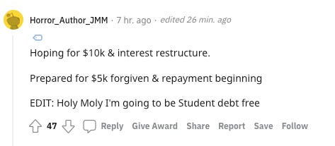 Reddit comment: Hoping for $10k & interest restructure. Prepared for $5k forgiven & repayment beginning. EDIT: Holy Moly I'm going to be Student debt free
