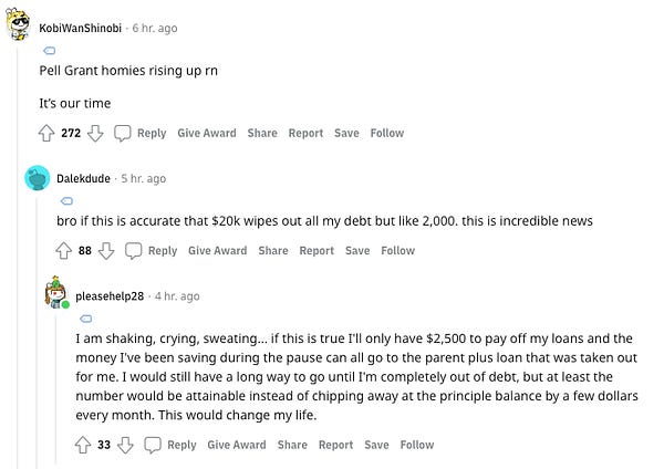 Commenter 1: Pell Grant homies rising up rn, It’s our time

Commenter 2: bro if this is accurate that $20k wipes out all my debt but like 2,000. this is incredible news

Commenter 3: I am shaking, crying, sweating... if this is true I'll only have $2,500 to pay off my loans and the money I've been saving during the pause can all go to the parent plus loan that was taken out for me. I would still have a long way to go until I'm completely out of debt, but at least the number would be attainable instead of chipping away at the principle balance by a few dollars every month. This would change my life.