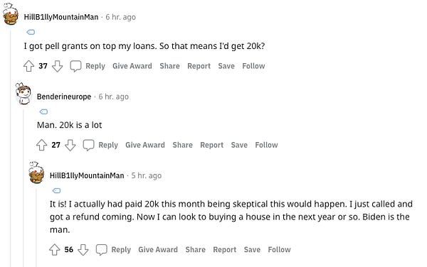 Commenter 1: I got pell grants on top my loans. So that means I'd get 20k?

Commenter 2: Man. 20k is a lot

Commenter 1 replies again: It is! I actually had paid 20k this month being skeptical this would happen. I just called and got a refund coming. Now I can look to buying a house in the next year or so. Biden is the man.