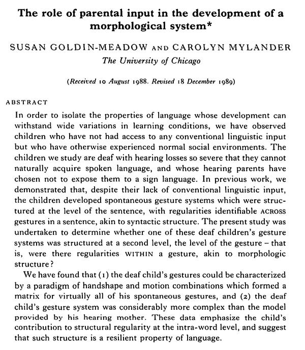The role of parental input in the development of a
 morphological system
SUSAN GOLDIN-MEADOW, CAROLYN MYLANDER
In order to isolate the properties of language whose development can
 withstand wide variations in learning conditions, we have observed
 children who have not had access to any conventional linguistic input
 but who have otherwise experienced normal social environments. The
 children we study are deaf with hearing losses so severe that they cannot
 naturally acquire spoken language, and whose hearing parents have
 chosen not to expose them to a sign language. In previous work, we
 demonstrated that, despite their lack of conventional linguistic input,
 the children developed spontaneous gesture systems which were structured at the level of the sentence, with regularities identifiable ACROSS
 gestures in a sentence, akin to syntactic structure. The present study was
 undertaken to determine whether one of these deaf children's gesture
systems was structured at a second level