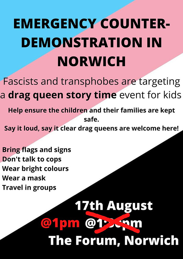 An A4 graphic with a trans anarchist flag as background (blue, pink, white and black diagonally). Text reads: "Emergency counter-demonstration in Norwich." in all caps, then"Fascists and transphobes are targeting a drag queen story time event for kids. Help ensure the children and their families are kept safe. Say it loud, say it clear, drag queens are welcome here!" underneath.
"Bring flags and signs. Don't talk to cops. Wear bright colours. Wear a mask. Travel in groups. 17th August @1pm (1:30pm is crossed out) The Forum, Norwich"