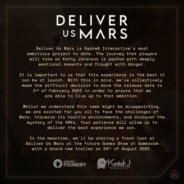 Deliver Us Mars is KeokeN Interactive's most ambitious project to date. The journey that players will take as Kathy Johanson is packed with deeply emotional moments and fraught with danger.

It is important to us that this experience is the best it can be at launch. With this in mind, we've collectively made the difficult decision to move the release date to 2nd of February 2023 in order to ensure that we are able to live up to that ambition. 

Whilst we understand this news might be disappointing, we are excited for you all to face the challenges of Mars, traverse its hostile environments, and discover the mystery of the ARKs. Your patience will allow us to deliver the best experience we can.

In the meantime, we'll be sharing a fresh look at Deliver Us Mars at the Future Games Show at Gamescom with a brand new trailer on 24th of August 2022.