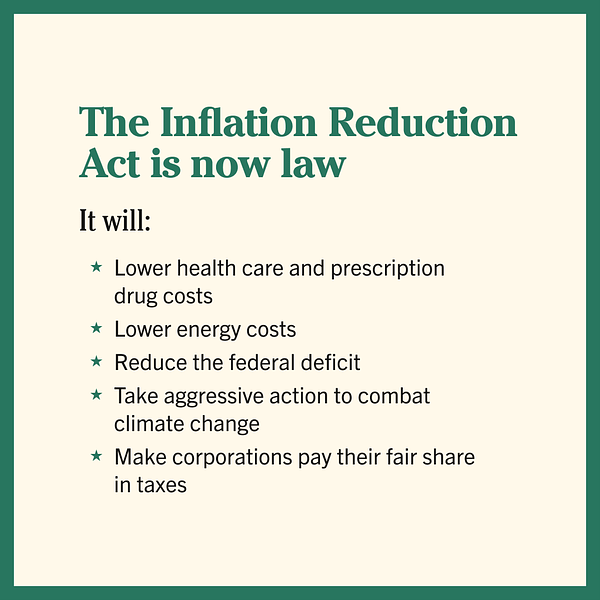 A cream graphic with a green border that reads

The Inflation Reduction Act is now law

It will
-Lower health care and prescription drug costs
-Lower energy costs
-Reduce the federal deficit
-Take aggressive action to combat climate change
-Make corporations pay their fair share in taxes