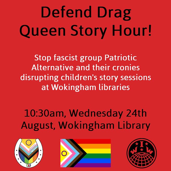 Black and white text on a red background, text reads: "Defend Drag Queen Story Hour! Stop Fascist group Patriotic Alternative and their cronies disrupting children's story sessions at Wokingham libraries. 10:30am Wednesday 24 August Wokingham Library." Underneath is the Travellers Against Fascism logo, progress Pride flag, and the IWW (Industrial Workers of the World) logo