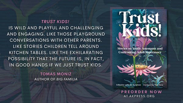 Features the front cover of Trust Kids! Depicting people playing in the center of a pink flower. Text on graphic reads, “Coming soon from AK Press” and “'Trust Kids! is wild and playful and challenging and engaging. Like those playground conversations with other parents. Like stories children tell around kitchen tables. Like the exhilarating possibility that the future is, in fact, in good hands if we just trust kids.’
—Tomas Moniz, author of Big Familia"