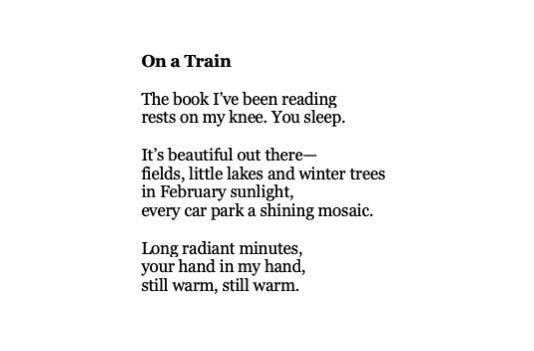 On A Train by Wendy Cope

The book I’ve been reading
rests on my knee. You sleep.

It’s beautiful out there -
fields, little lakes and winter trees
in February sunlight,
every car park a shining mosaic.

Long radiant minutes,
your hand in my hand,
still warm, still warm.