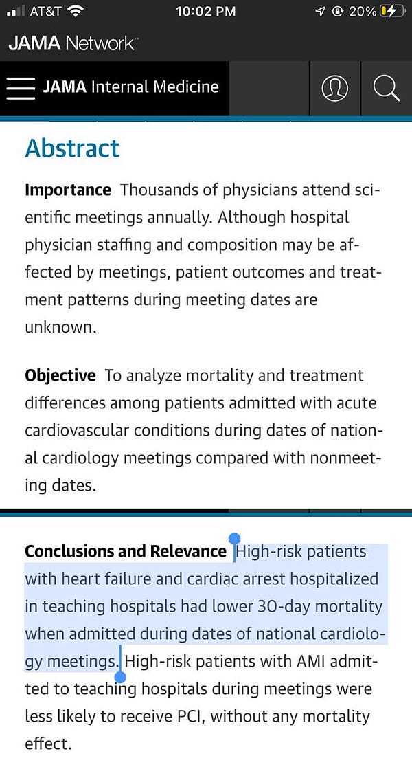 JAMA
Abstract

Importance  Thousands of physicians attend scientific meetings annually. Although hospital physician staffing and composition may be affected by meetings, patient outcomes and treatment patterns during meeting dates are unknown.

Objective  To analyze mortality and treatment differences among patients admitted with acute cardiovascular conditions during dates of national cardiology meetings compared with nonmeeting dates.
[break]

Conclusions and Relevance  High-risk patients with heart failure and cardiac arrest hospitalized in teaching hospitals had lower 30-day mortality when admitted during dates of national cardiology meetings. High-risk patients with AMI admitted to teaching hospitals during meetings were less likely to receive PCI, without any mortality effect.