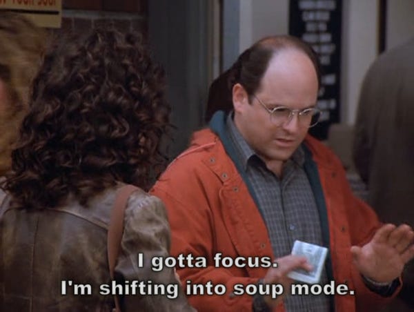 George Costanza from Seinfeld saying "I gotta focus. I'm shifting into soup mode."