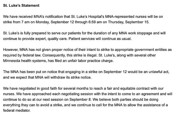 We have received MNA’s notification that St. Luke’s Hospital’s MNA-represented nurses will be on strike from 7 am on Monday, September 12 through 6:59 am on Thursday, September 15.

 

St. Luke’s is fully prepared to serve our patients for the duration of any MNA work stoppage and will continue to provide expert, quality care. Patient services will continue as usual.

 

However, MNA has not given proper notice of their intent to strike to appropriate government entities as required by federal law. Consequently, this strike is illegal. St. Luke’s, along with several other Minnesota health systems, has filed an unfair labor practice charge.

 

The MNA has been put on notice that engaging in a strike on September 12 would be an unlawful act, and we expect that MNA will withdraw its strike notice. 

 

We have negotiated in good faith for several months to reach a fair and equitable contract with our nurses. We have approached each negotiating session with the intent to come to an agreem