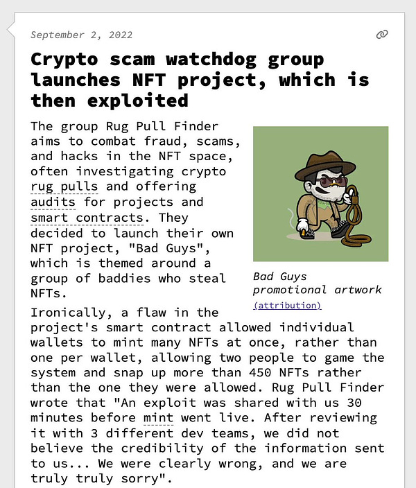 Crypto scam watchdog group launches NFT project, which is then exploited  The group Rug Pull Finder aims to combat fraud, scams, and hacks in the NFT space, often investigating crypto rug pulls and offering audits for projects and smart contracts. They decided to launch their own NFT project, "Bad Guys", which is themed around a group of baddies who steal NFTs. Ironically, a flaw in the project's smart contract allowed individual wallets to mint many NFTs at once, rather than one per wallet, allowing two people to game the system and snap up more than 450 NFTs rather than the one they were allowed. Rug Pull Finder wrote that "An exploit was shared with us 30 minutes before mint went live. After reviewing it with 3 different dev teams, we did not believe the credibility of the information sent to us... We were clearly wrong, and we are truly truly sorry".