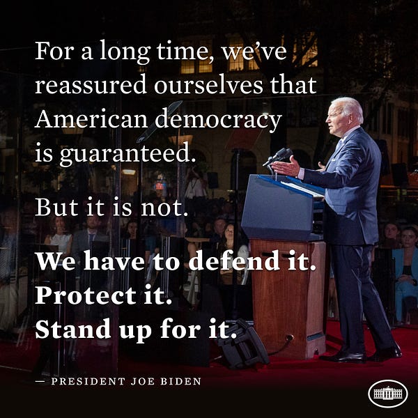 For a long time, we’ve reassured ourselves that American democracy is guaranteed. 

But it is not. 

We have to defend it. 
Protect it. 
Stand up for it. 

-President Joe Biden 