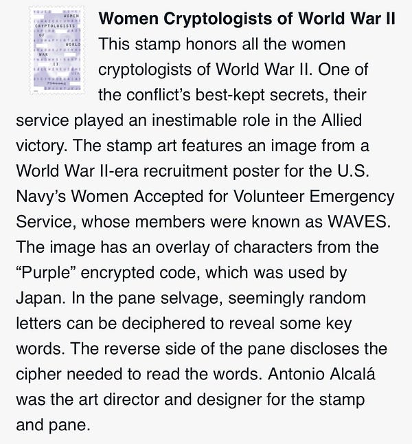 Women Cryptologists of World War II
This stamp honors all the women cryptologists of World War II. One of the conflict’s best-kept secrets, their service played an inestimable role in the Allied victory. The stamp art features an image from a World War II-era recruitment poster for the U.S. Navy’s Women Accepted for Volunteer Emergency Service, whose members were known as WAVES. The image has an overlay of characters from the “Purple” encrypted code, which was used by Japan. In the pane selvage, seemingly random letters can be deciphered to reveal some key words. The reverse side of the pane discloses the cipher needed to read the words. Antonio Alcalá was the art director and designer for the stamp and pane.