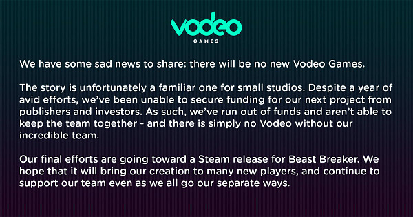A statement: We have some sad news to share: there will be no new Vodeo Games.

The story is unfortunately a familiar one for small studios - despite a year of avid efforts, we’ve been unable to secure funding for our next project from publishers and investors. As such, we’ve run out of funds and aren’t able to keep the team together - and there is simply no Vodeo without our incredible team. 

Our final efforts are going toward a Steam release for Beast Breaker. We hope that it will bring our creation to many new players, and continue to support our team even as we all go our separate ways.