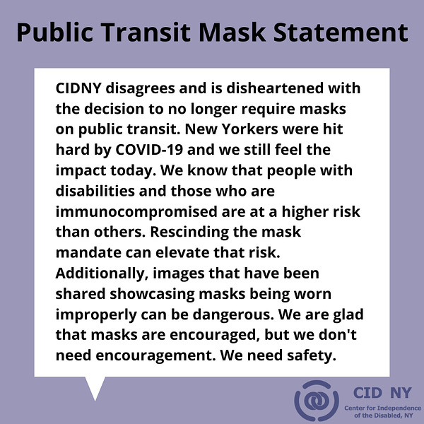 CIDNY disagrees and is disheartened with the decision to no longer require masks on public transit. New Yorkers were hit hard by COVID-19 and we still feel the impact today. We know that people with disabilities and those who are immunocompromised are at a higher risk than others. Rescinding the mask mandate can elevate that risk. Additionally, images that have been shared showcasing masks being worn improperly can be dangerous. We are glad that masks are encouraged, but we don't need encouragement. We need safety. 