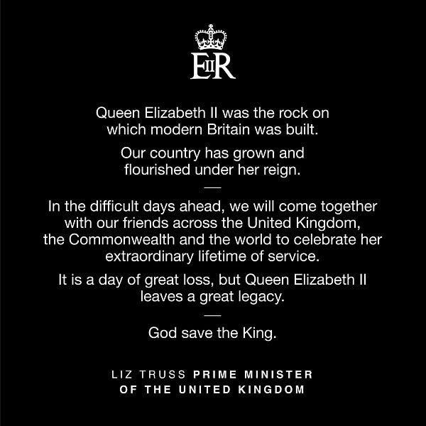 Queen Elizabeth II was the rock on 
which modern Britain was built. 

Our country has grown and 
flourished under her reign. 

In the difficult days ahead, we will come together with our friends across the United Kingdom, 
the Commonwealth and the world to celebrate her extraordinary lifetime of service. 

It is a day of great loss, but Queen Elizabeth II 
leaves a great legacy. 

God save the King.