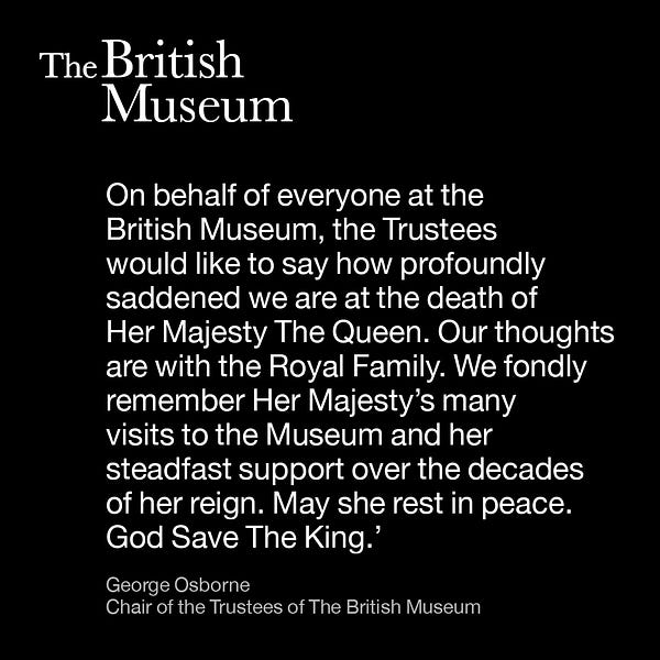 A statement reading: On behalf of everyone at the British Museum, the Trustees would like to say how profoundly saddened we are at the death of Her Majesty The Queen. Our thoughts are with the Royal Family. We fondly remember Her Majesty’s many visits to the Museum and her steadfast support over the decades of her reign. May she rest in peace. God Save The King.