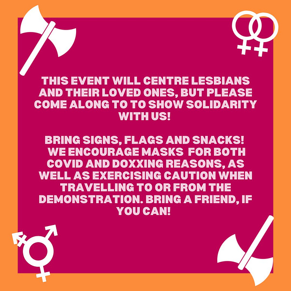This event will centre lesbians and their loved ones, but please come along to show solidarity with us! Bring signs, flags and snacks! we encourage mask wearing for both covid and doxxing reasons, as well as excercising caution when travelling to or from the demonstration. bring a friend if you can! 