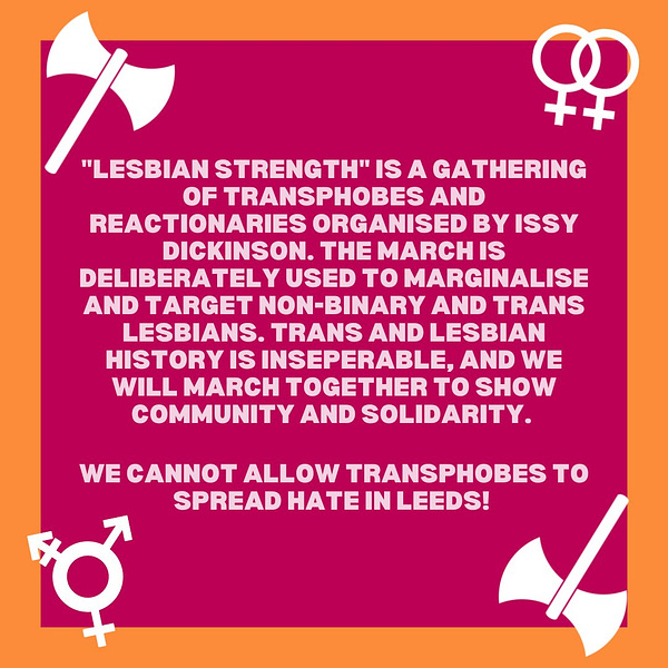 Lesbian strength is a gathering of transphobes and reactionaries organised by Issy Dickinson. The march is deliberately used to marginalise and target non-binary and trans lesbians. trans and lesbian history is inseperable, and we will march together to show community and solidarity. We cannot allow transphobes to spread hate in leeds! 