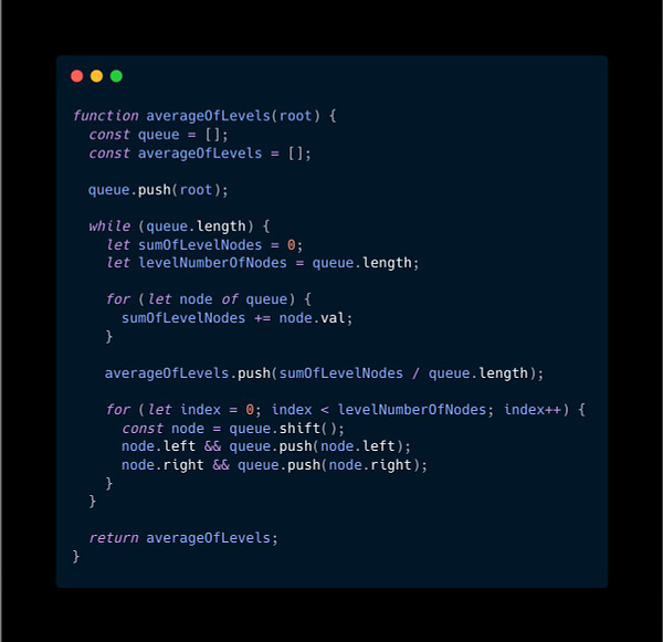 function averageOfLevels(root) {
  const queue = [];
  const averageOfLevels = [];

  queue.push(root);

  while (queue.length) {
    let sumOfLevelNodes = 0;
    let levelNumberOfNodes = queue.length;

    for (let node of queue) {
      sumOfLevelNodes += node.val;
    }

    averageOfLevels.push(sumOfLevelNodes / queue.length);

    for (let index = 0; index < levelNumberOfNodes; index++) {
      const node = q...