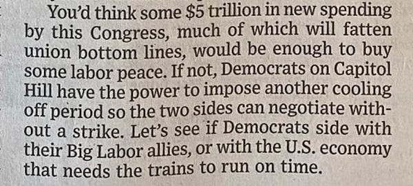 WSJ: "You’d think some $5 trillion in new spending by this Congress, much of which will fatten union bottom lines, would be enough to buy some labor peace. If not, Democrats on Capitol Hill have the power to impose another cooling off period so the two sides can negotiate without a strike. Let’s see if the Democrats side with their Big Labor allies, or with the U.S. economy that needs the trains to run on time."