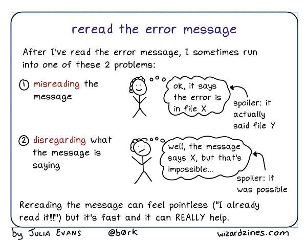 title: reread the error message

After I've read the error message, I sometimes run into one of these 2 problems:

1. misreading the message

person (thinking): ok, it says the error is in file X
spoiler: it actually said file Y

2. disregarding what the message is saying

person (thinking): well, the message says X, but that's impossible...
spoiler: it was possible

Rereading the message can feel pointless ("I already read it!!") but it's fast and it can REALLY help.
