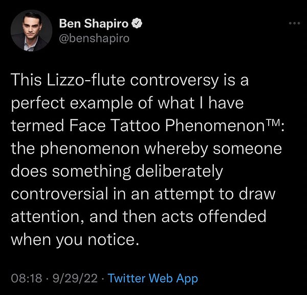Ben Shapiro © @benshapiro
This Lizzo-flute controversy is a perfect example of what I have termed Face Tattoo Phenomenon TM; the phenomenon whereby someone does something deliberately controversial in an attempt to draw attention, and then acts offended when you notice.
08:18 • 9/29/22 • Twitter Web