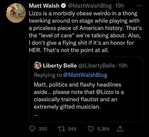 Matt Walsh & @MattWalshBlog•19h
Lizzo is a morbidly obese weirdo in a thong twerking around on stage while playing with a priceless piece of American history. That's the "level of care" we're talking about. Also, I don't give a flying shit if it's an honor for HER. That's not the point at all.
* Liberty Belle @iLibertyBelle - 19h
Replying to @MattWalshBlog
Matt, politics and flashy headlines aside... please note that @Lizzo is a classically trained flautist and an extremely gifted musician.