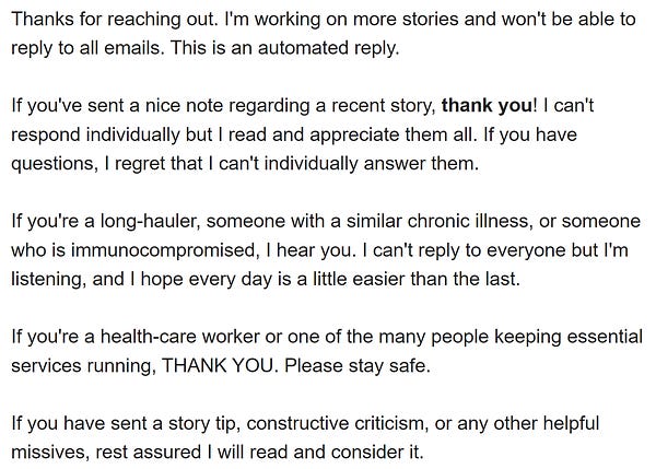 Thanks for reaching out. I'm working on more stories and won't be able to reply to all emails. This is an automated reply. 

If you've sent a nice note regarding a recent story, thank you! I can't respond individually but I read and appreciate them all. If you have questions, I regret that I can't individually answer them.  

If you're a long-hauler, someone with a similar chronic illness, or someone who is immunocompromised, I hear you. I can't reply to everyone but I'm listening, and I hope every day is a little easier than the last. 

If you're a health-care worker or one of the many people keeping essential services running, THANK YOU. Please stay safe. 

If you have sent a story tip, constructive criticism, or any other helpful missives, rest assured I will read and consider it.