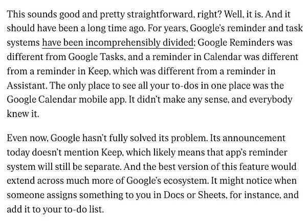 This sounds good and pretty straightforward, right? Well, it is. And it should have been a long time ago. For years, Google’s reminder and task systems have been incomprehensibly divided; Google Reminders was different from Google Tasks, and a reminder in Calendar was different from a reminder in Keep, which was different from a reminder in Assistant. The only place to see all your to-dos in one place was the Google Calendar mobile app. It didn’t make any sense, and everybody knew it.

Even now, Google hasn’t fully solved its problem. Its announcement today doesn’t mention Keep, which likely means that app’s reminder system will still be separate. And the best version of this feature would extend across much more of Google’s ecosystem. It might notice when someone assigns something to you in Docs or Sheets, for instance, and add it to your to-do list.