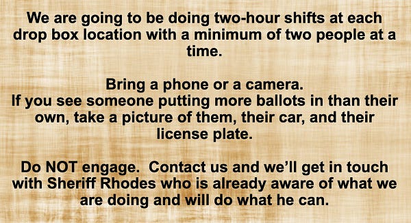 screenshot from the signup page for "Operation: Drop Box"

text reads: We are going to be doing two-hour shifts at each drop box location with a minimum of two people at a time.
Bring a phone or a camera. If you see someone putting more ballots in than their own, take a picture of them, their car, and their license plate. Do NOT engage. Contact us and we'll get in touch with Sheriff Rhodes who is already aware of what we are doing and will do what he can.