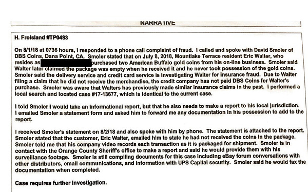 NARRATIVE
H. Froisland#TP0483
On 8/1/18 at 0736 hours, I responded to a phone call complaint of fraud. I called and spoke with David Smoler of DBS Coins, Dana Point, CA. Smoler stated that on July 8, 2018, Mountlake Terrace resident Eric Walter, who resides as [Address Redacted] purchased two American Buffalo gold coins from his on-line business. Smoler said Walter later claimed the package was empty when he received it and he never took possession of the gold coins. Smoler said the delivery service and credit card service is investigating Walter for insurance fraud. Due to Walter filing a claim that he did not receive the merchandise, the credit company has not paid DBS Coins for Walter's purchase. Smoler was aware that Walters has previously made similar insurance claims in the past I performed a local search and located case #17-13677, which Is Identical to the current case.
I told Smoler I would take an Informational report, but that he also needs to make a report to his local Juri