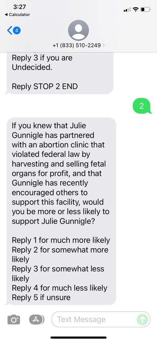 Text message reading:
If you knew that Julie Gunnigle has partnered with an abortion clinic that violated federal law by harvesting and selling fetal organs for profit, and that Gunnigle has recently encouraged others to
support this facility, would you be more or less likely to support Julie Gunnigle?

Reply 1 for much more likely 
Reply 2 for somewhat more likely 
Reply 3 for somewhat less likely 
Reply 4 for much less likely 
Reply 5 if unsure