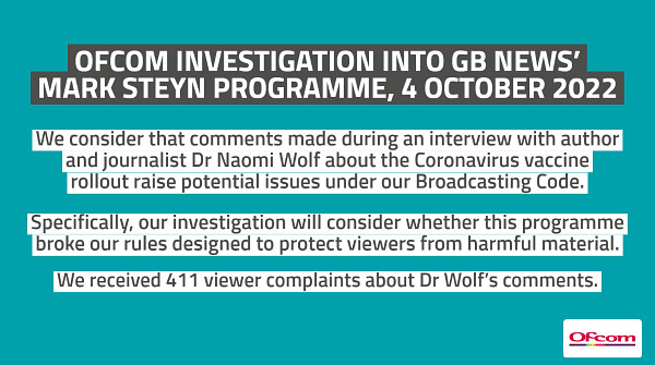 Text: We consider that comments made during an interview with author and journalist Dr Naomi Wolf about the coronavirus vaccine rollout raise potential issues under our Broadcasting Code. Specifically, our investigation will consider whether this programme broke our rules designed to protect viewers from harmful material. We received 411 viewer complaints about Dr Wolf’s comments.  We received 411 viewer complaints.