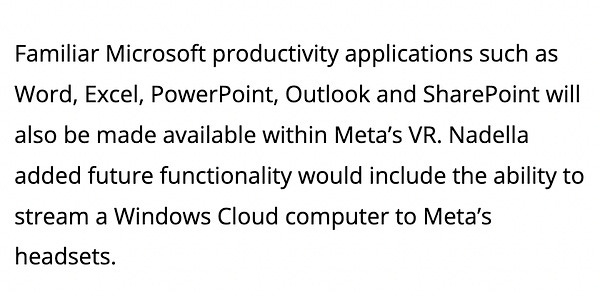 Familiar Microsoft productivity applications such as Word, Excel, PowerPoint, Outlook and SharePoint will also be made available within Meta’s VR. Nadella added future functionality would include the ability to stream a ​​Windows Cloud computer to Meta’s headsets.