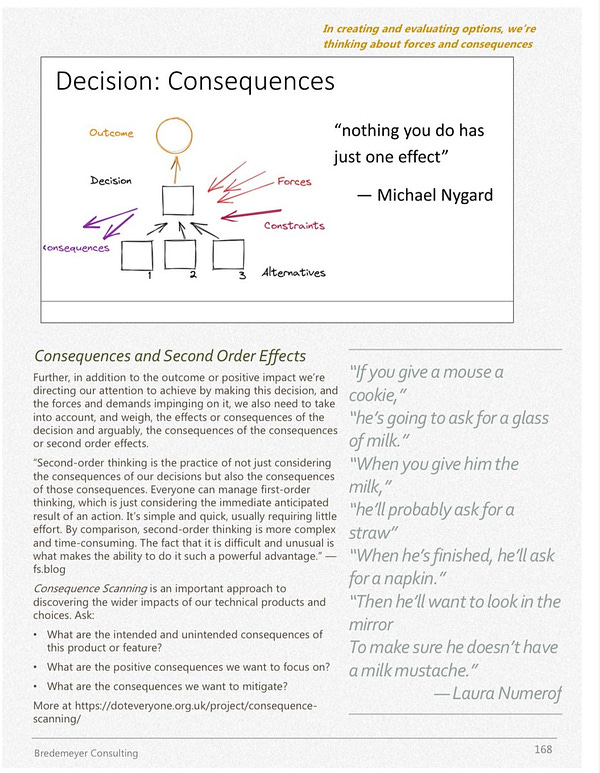 Page from decisions module of leadership “book”
Consequences and Second Order Effects
Further, in addition to the outcome or positive impact we're
directing our attention to achieve by making this decision, and
the forces and demands impinging on it, we also need to take
into account, and weigh, the effects or consequences of the
decision and arguably, the consequences of the consequences
or second order effects.
"Second-order thinking is the practice of not just considering
the consequences of our decisions but also the consequences
of those consequences. Everyone can manage first-order
thinking, which is just considering the immediate anticipated
result of an action. It's simple and quick, usually requiring little
effort. By comparison, second-order thinking is more complex
and time-consuming. The fact that it is difficult and unusual is
what makes the ability to do it such a powerful advantage."
fs.blog
Consequence Scanning is an important approach to
discovering the wider impacts 