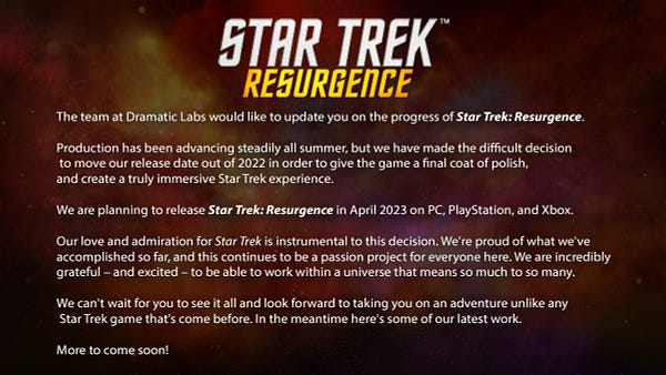 The team at Dramatic Labs would like to update you on the progress of Star Trek: Resurgence.

Production has been advancing steadily all summer, but we have made the difficult decision to move our release date out of 2022 in order to give the game a final coat of polish, and create a truly immersive Star Trek experience.

We are planning to release Star Trek: Resurgence in April 2023 on PC, PlayStation, and Xbox.

Our love and admiration for Star Trek is instrumental to this decision. We're proud of what we've accomplished so far, and this continues to be a passion project for everyone here. We are incredibly grateful – and excited – to be able to work within a universe that means so much to so many. We can't wait for you to see it all and look forward to taking you on an adventure unlike any Star Trek game that's come before. In the meantime here's some of our latest work. More to come soon!
